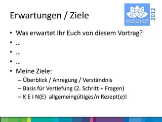 2012
Erwartungen / Ziele
•   Was erwartet Ihr Euch von diesem Vortrag?
•   …
•   …
•   …
•   Meine Ziele:
    – Überblick / Anregung / Verständnis
    – Basis für Vertiefung (2. Schritt + Fragen)
    – K E I N(E) allgemeingültiges/n Rezept(e)!
 