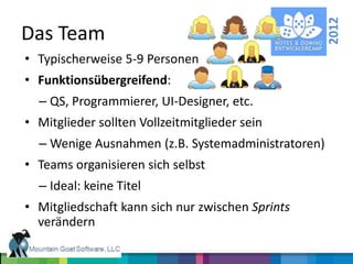 2012
Das Team
• Typischerweise 5-9 Personen
• Funktionsübergreifend:
  – QS, Programmierer, UI-Designer, etc.
• Mitglieder sollten Vollzeitmitglieder sein
  – Wenige Ausnahmen (z.B. Systemadministratoren)
• Teams organisieren sich selbst
  – Ideal: keine Titel
• Mitgliedschaft kann sich nur zwischen Sprints
  verändern
 