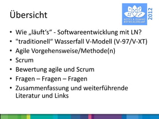 2012
Übersicht
•   Wie „läuft‘s“ - Softwareentwicklung mit LN?
•   "traditionell“ Wasserfall V-Modell (V-97/V-XT)
•   Agile Vorgehensweise/Methode(n)
•   Scrum
•   Bewertung agile und Scrum
•   Fragen – Fragen – Fragen
•   Zusammenfassung und weiterführende
    Literatur und Links
 