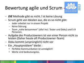 2012
Bewertung agile und Scrum -
 DIE Methode gibt es nicht / ist keine Lösung
 Scrum geht von Idealen aus, die es so nicht gibt:
    Jeder arbeitet nur in einem Projekt
    Keine Störung
    Team „nahe beisammen“ (alle! Incl. Tester und Doku) und 5-9
    Personen.
 Aufgabe des Productowners ist von einer Person nicht zu
 leisten (Daher heute oft Productowner-Team)
 Doku kommt (ursprünglich) nicht vor
 Ein „Hauptproblem“ bleibt :
 • Perfekte Kommunikation ist unmöglich!
 • Worte sind bedeutungslos.
 