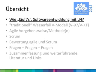 2012
Übersicht
•   Wie „läuft‘s“, Softwareentwicklung mit LN?
•   "traditionell“ Wasserfall V-Modell (V-97/V-XT)
•   Agile Vorgehensweise/Methode(n)
•   Scrum
•   Bewertung agile und Scrum
•   Fragen – Fragen – Fragen
•   Zusammenfassung und weiterführende
    Literatur und Links
 