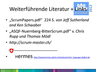2012
    Weiterführende Literatur + Links
• „ScrumPapers.pdf“ 224 S. von Jeff Sutherland
  and Ken Schwaber
• „ASQF-Nuernberg-BitterScrum.pdf“ v. Chris
  Rupp und Thomas Mödl
• http://scrum-master.ch/
  _______________________
•     Hermes http://www.hermes.admin.ch/welcome?set_language=de&cl=de
 