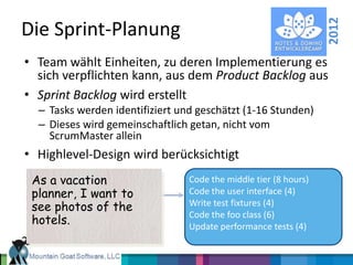 2012
Die Sprint-Planung
• Team wählt Einheiten, zu deren Implementierung es
  sich verpflichten kann, aus dem Product Backlog aus
• Sprint Backlog wird erstellt
  – Tasks werden identifiziert und geschätzt (1-16 Stunden)
  – Dieses wird gemeinschaftlich getan, nicht vom
    ScrumMaster allein
• Highlevel-Design wird berücksichtigt
 As a vacation                   Code the middle tier (8 hours)
 planner, I want to              Code the user interface (4)
 see photos of the               Write test fixtures (4)
                                 Code the foo class (6)
 hotels.                         Update performance tests (4)
 