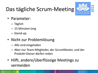2012
Das tägliche Scrum-Meeting
• Parameter:
  – Täglich
  – 15 Minuten lang
  – Stand-up

• Nicht zur Problemlösung
  – Alle sind eingeladen
  – Aber nur Team-Mitglieder, der ScrumMaster, und der
    Produkt-Owner dürfen reden

• Hilft, andere/überflüssige Meetings zu
  vermeiden
 