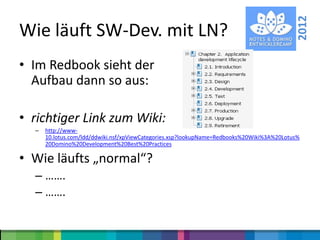 2012
Wie läuft SW-Dev. mit LN?
• Im Redbook sieht der
  Aufbau dann so aus:

• richtiger Link zum Wiki:
  –   http://www-
      10.lotus.com/ldd/ddwiki.nsf/xpViewCategories.xsp?lookupName=Redbooks%20Wiki%3A%20Lotus%
      20Domino%20Development%20Best%20Practices

• Wie läufts „normal“?
  – …….
  – …….
 