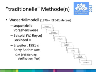 2012
"traditionelle“ Methode(n)
• Wasserfallmodell (1970 – IEEE-Konferenz)
   – sequenzielle
     Vorgehensweise
   – Beispiel (W. Royce)
     Lockheed IT
   – Erweitert 1981 v.
     Berry Boehm um:
      QM (Validierung,
       Verifikation, Test)
 