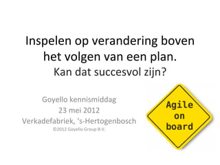 Inspelen	
  op	
  verandering	
  boven	
  
    het	
  volgen	
  van	
  een	
  plan.	
  	
  
           Kan	
  dat	
  succesvol	
  zijn?	
  

     Goyello	
  kennismiddag	
  
         23	
  mei	
  2012	
  
Verkadefabriek,	
  ‘s-­‐Hertogenbosch	
  
          ©2012	
  Goyello	
  Group	
  B.V.	
  
 