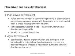 Plan-driven and agile development
 Plan-driven development
 A plan-driven approach to software engineering is based around
separate development stages with the outputs to be produced at
each of these stages planned in advance.
 Not necessarily waterfall model – plan-driven, incremental
development is possible
 Iteration occurs within activities.
 Agile development
 Specification, design, implementation and testing are inter-
leaved and the outputs from the development process are
decided through a process of negotiation during the software
development process.
10Agile software development
 