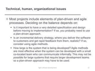 Technical, human, organizational issues
 Most projects include elements of plan-driven and agile
processes. Deciding on the balance depends on:
 Is it important to have a very detailed specification and design
before moving to implementation? If so, you probably need to use
a plan-driven approach.
 Is an incremental delivery strategy, where you deliver the software
to customers and get rapid feedback from them, realistic? If so,
consider using agile methods.
 How large is the system that is being developed? Agile methods
are most effective when the system can be developed with a small
co-located team who can communicate informally. This may not be
possible for large systems that require larger development teams
so a plan-driven approach may have to be used.
12Agile software development
 