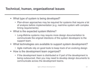 Technical, human, organizational issues
 What type of system is being developed?
• Plan-driven approaches may be required for systems that require a lot
of analysis before implementation (e.g. real-time system with complex
timing requirements).
 What is the expected system lifetime?
• Long-lifetime systems may require more design documentation to
communicate the original intentions of the system developers to the
support team.
 What technologies are available to support system development?
• Agile methods rely on good tools to keep track of an evolving design
 How is the development team organized?
• If the development team is distributed or if part of the development is
being outsourced, then you may need to develop design documents to
communicate across the development teams.
13Agile software development
 