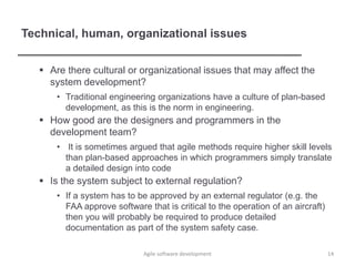 Technical, human, organizational issues
 Are there cultural or organizational issues that may affect the
system development?
• Traditional engineering organizations have a culture of plan-based
development, as this is the norm in engineering.
 How good are the designers and programmers in the
development team?
• It is sometimes argued that agile methods require higher skill levels
than plan-based approaches in which programmers simply translate
a detailed design into code
 Is the system subject to external regulation?
• If a system has to be approved by an external regulator (e.g. the
FAA approve software that is critical to the operation of an aircraft)
then you will probably be required to produce detailed
documentation as part of the system safety case.
Agile software development 14
 