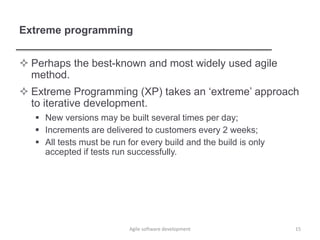 Extreme programming
 Perhaps the best-known and most widely used agile
method.
 Extreme Programming (XP) takes an ‘extreme’ approach
to iterative development.
 New versions may be built several times per day;
 Increments are delivered to customers every 2 weeks;
 All tests must be run for every build and the build is only
accepted if tests run successfully.
15Agile software development
 