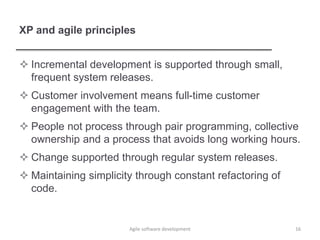 XP and agile principles
 Incremental development is supported through small,
frequent system releases.
 Customer involvement means full-time customer
engagement with the team.
 People not process through pair programming, collective
ownership and a process that avoids long working hours.
 Change supported through regular system releases.
 Maintaining simplicity through constant refactoring of
code.
16Agile software development
 