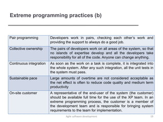 Extreme programming practices (b)
Pair programming Developers work in pairs, checking each other’s work and
providing the support to always do a good job.
Collective ownership The pairs of developers work on all areas of the system, so that
no islands of expertise develop and all the developers take
responsibility for all of the code. Anyone can change anything.
Continuous integration As soon as the work on a task is complete, it is integrated into
the whole system. After any such integration, all the unit tests in
the system must pass.
Sustainable pace Large amounts of overtime are not considered acceptable as
the net effect is often to reduce code quality and medium term
productivity
On-site customer A representative of the end-user of the system (the customer)
should be available full time for the use of the XP team. In an
extreme programming process, the customer is a member of
the development team and is responsible for bringing system
requirements to the team for implementation.
19Agile software development
 
