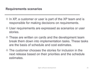 Requirements scenarios
 In XP, a customer or user is part of the XP team and is
responsible for making decisions on requirements.
 User requirements are expressed as scenarios or user
stories.
 These are written on cards and the development team
break them down into implementation tasks. These tasks
are the basis of schedule and cost estimates.
 The customer chooses the stories for inclusion in the
next release based on their priorities and the schedule
estimates.
20Agile software development
 