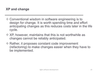 XP and change
 Conventional wisdom in software engineering is to
design for change. It is worth spending time and effort
anticipating changes as this reduces costs later in the life
cycle.
 XP, however, maintains that this is not worthwhile as
changes cannot be reliably anticipated.
 Rather, it proposes constant code improvement
(refactoring) to make changes easier when they have to
be implemented.
23Agile software development
 