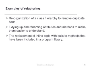 Examples of refactoring
 Re-organization of a class hierarchy to remove duplicate
code.
 Tidying up and renaming attributes and methods to make
them easier to understand.
 The replacement of inline code with calls to methods that
have been included in a program library.
Agile software development 25
 