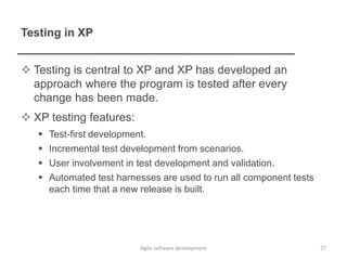 Testing in XP
 Testing is central to XP and XP has developed an
approach where the program is tested after every
change has been made.
 XP testing features:
 Test-first development.
 Incremental test development from scenarios.
 User involvement in test development and validation.
 Automated test harnesses are used to run all component tests
each time that a new release is built.
27Agile software development
 