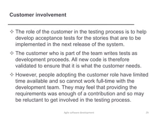 Customer involvement
 The role of the customer in the testing process is to help
develop acceptance tests for the stories that are to be
implemented in the next release of the system.
 The customer who is part of the team writes tests as
development proceeds. All new code is therefore
validated to ensure that it is what the customer needs.
 However, people adopting the customer role have limited
time available and so cannot work full-time with the
development team. They may feel that providing the
requirements was enough of a contribution and so may
be reluctant to get involved in the testing process.
Agile software development 29
 