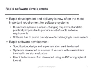 Rapid software development
 Rapid development and delivery is now often the most
important requirement for software systems
 Businesses operate in a fast –changing requirement and it is
practically impossible to produce a set of stable software
requirements
 Software has to evolve quickly to reflect changing business needs.
 Rapid software development
 Specification, design and implementation are inter-leaved
 System is developed as a series of versions with stakeholders
involved in version evaluation
 User interfaces are often developed using an IDE and graphical
toolset.
3Agile software development
 