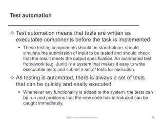 Test automation
 Test automation means that tests are written as
executable components before the task is implemented
 These testing components should be stand-alone, should
simulate the submission of input to be tested and should check
that the result meets the output specification. An automated test
framework (e.g. Junit) is a system that makes it easy to write
executable tests and submit a set of tests for execution.
 As testing is automated, there is always a set of tests
that can be quickly and easily executed
 Whenever any functionality is added to the system, the tests can
be run and problems that the new code has introduced can be
caught immediately.
Agile software development 31
 