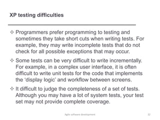 XP testing difficulties
 Programmers prefer programming to testing and
sometimes they take short cuts when writing tests. For
example, they may write incomplete tests that do not
check for all possible exceptions that may occur.
 Some tests can be very difficult to write incrementally.
For example, in a complex user interface, it is often
difficult to write unit tests for the code that implements
the ‘display logic’ and workflow between screens.
 It difficult to judge the completeness of a set of tests.
Although you may have a lot of system tests, your test
set may not provide complete coverage.
Agile software development 32
 