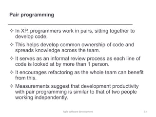 Pair programming
 In XP, programmers work in pairs, sitting together to
develop code.
 This helps develop common ownership of code and
spreads knowledge across the team.
 It serves as an informal review process as each line of
code is looked at by more than 1 person.
 It encourages refactoring as the whole team can benefit
from this.
 Measurements suggest that development productivity
with pair programming is similar to that of two people
working independently.
33Agile software development
 