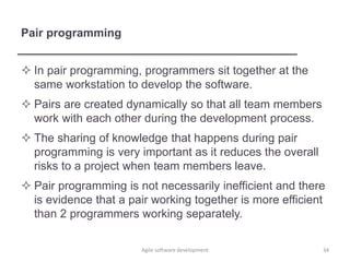 Pair programming
 In pair programming, programmers sit together at the
same workstation to develop the software.
 Pairs are created dynamically so that all team members
work with each other during the development process.
 The sharing of knowledge that happens during pair
programming is very important as it reduces the overall
risks to a project when team members leave.
 Pair programming is not necessarily inefficient and there
is evidence that a pair working together is more efficient
than 2 programmers working separately.
34Agile software development
 