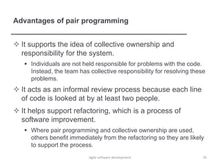 Advantages of pair programming
 It supports the idea of collective ownership and
responsibility for the system.
 Individuals are not held responsible for problems with the code.
Instead, the team has collective responsibility for resolving these
problems.
 It acts as an informal review process because each line
of code is looked at by at least two people.
 It helps support refactoring, which is a process of
software improvement.
 Where pair programming and collective ownership are used,
others benefit immediately from the refactoring so they are likely
to support the process.
Agile software development 35
 