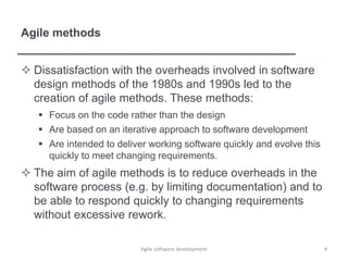 Agile methods
 Dissatisfaction with the overheads involved in software
design methods of the 1980s and 1990s led to the
creation of agile methods. These methods:
 Focus on the code rather than the design
 Are based on an iterative approach to software development
 Are intended to deliver working software quickly and evolve this
quickly to meet changing requirements.
 The aim of agile methods is to reduce overheads in the
software process (e.g. by limiting documentation) and to
be able to respond quickly to changing requirements
without excessive rework.
4Agile software development
 