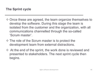The Sprint cycle
 Once these are agreed, the team organize themselves to
develop the software. During this stage the team is
isolated from the customer and the organization, with all
communications channelled through the so-called
‘Scrum master’.
 The role of the Scrum master is to protect the
development team from external distractions.
 At the end of the sprint, the work done is reviewed and
presented to stakeholders. The next sprint cycle then
begins.
40Agile software development
 