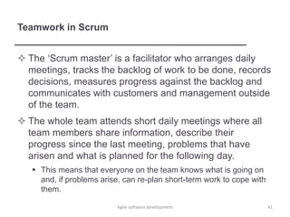 Teamwork in Scrum
 The ‘Scrum master’ is a facilitator who arranges daily
meetings, tracks the backlog of work to be done, records
decisions, measures progress against the backlog and
communicates with customers and management outside
of the team.
 The whole team attends short daily meetings where all
team members share information, describe their
progress since the last meeting, problems that have
arisen and what is planned for the following day.
 This means that everyone on the team knows what is going on
and, if problems arise, can re-plan short-term work to cope with
them.
Agile software development 41
 