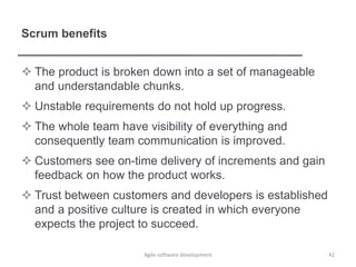 Scrum benefits
 The product is broken down into a set of manageable
and understandable chunks.
 Unstable requirements do not hold up progress.
 The whole team have visibility of everything and
consequently team communication is improved.
 Customers see on-time delivery of increments and gain
feedback on how the product works.
 Trust between customers and developers is established
and a positive culture is created in which everyone
expects the project to succeed.
Agile software development 42
 