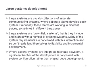Large systems development
 Large systems are usually collections of separate,
communicating systems, where separate teams develop each
system. Frequently, these teams are working in different
places, sometimes in different time zones.
 Large systems are ‘brownfield systems’, that is they include
and interact with a number of existing systems. Many of the
system requirements are concerned with this interaction and
so don’t really lend themselves to flexibility and incremental
development.
 Where several systems are integrated to create a system, a
significant fraction of the development is concerned with
system configuration rather than original code development.
44Agile software development
 