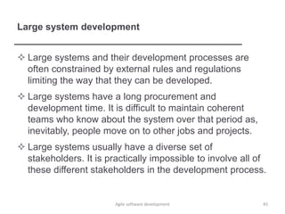 Large system development
 Large systems and their development processes are
often constrained by external rules and regulations
limiting the way that they can be developed.
 Large systems have a long procurement and
development time. It is difficult to maintain coherent
teams who know about the system over that period as,
inevitably, people move on to other jobs and projects.
 Large systems usually have a diverse set of
stakeholders. It is practically impossible to involve all of
these different stakeholders in the development process.
45Agile software development
 