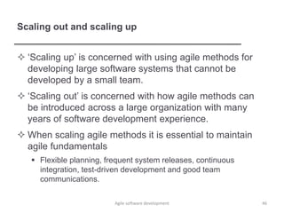 Scaling out and scaling up
 ‘Scaling up’ is concerned with using agile methods for
developing large software systems that cannot be
developed by a small team.
 ‘Scaling out’ is concerned with how agile methods can
be introduced across a large organization with many
years of software development experience.
 When scaling agile methods it is essential to maintain
agile fundamentals
 Flexible planning, frequent system releases, continuous
integration, test-driven development and good team
communications.
Agile software development 46
 