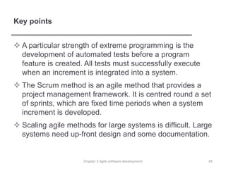 Key points
 A particular strength of extreme programming is the
development of automated tests before a program
feature is created. All tests must successfully execute
when an increment is integrated into a system.
 The Scrum method is an agile method that provides a
project management framework. It is centred round a set
of sprints, which are fixed time periods when a system
increment is developed.
 Scaling agile methods for large systems is difficult. Large
systems need up-front design and some documentation.
49Chapter 3 Agile software development
 