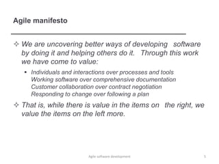 Agile manifesto
 We are uncovering better ways of developing software
by doing it and helping others do it. Through this work
we have come to value:
 Individuals and interactions over processes and tools
Working software over comprehensive documentation
Customer collaboration over contract negotiation
Responding to change over following a plan
 That is, while there is value in the items on the right, we
value the items on the left more.
Agile software development 5
 