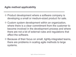 Agile method applicability
 Product development where a software company is
developing a small or medium-sized product for sale.
 Custom system development within an organization,
where there is a clear commitment from the customer to
become involved in the development process and where
there are not a lot of external rules and regulations that
affect the software.
 Because of their focus on small, tightly-integrated teams,
there are problems in scaling agile methods to large
systems.
Agile software development 7
 