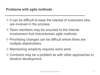 Problems with agile methods
 It can be difficult to keep the interest of customers who
are involved in the process.
 Team members may be unsuited to the intense
involvement that characterises agile methods.
 Prioritising changes can be difficult where there are
multiple stakeholders.
 Maintaining simplicity requires extra work.
 Contracts may be a problem as with other approaches to
iterative development.
8Agile software development
 