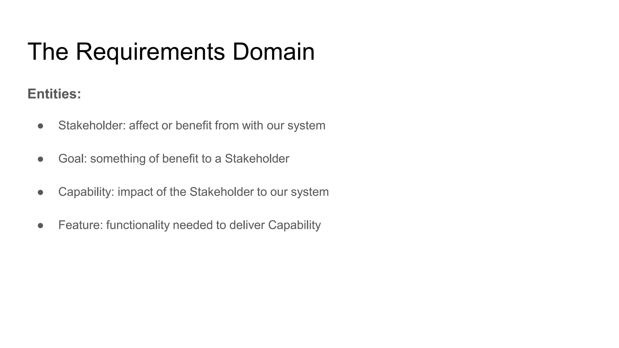 The Requirements Domain
Entities:
● Stakeholder: affect or benefit from with our system
● Goal: something of benefit to a Stakeholder
● Capability: impact of the Stakeholder to our system
● Feature: functionality needed to deliver Capability
 