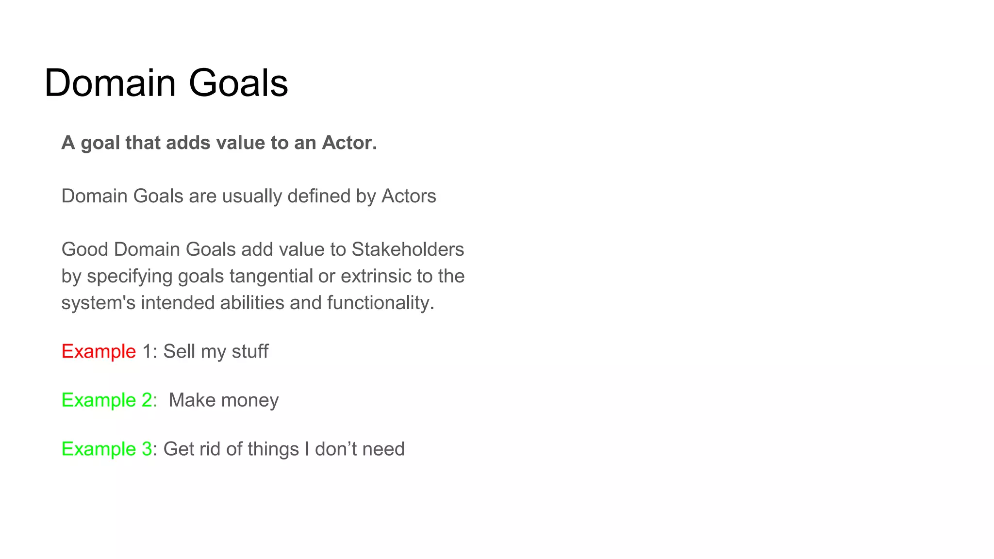 Domain Goals
A goal that adds value to an Actor.
Domain Goals are usually defined by Actors
Good Domain Goals add value to Stakeholders
by specifying goals tangential or extrinsic to the
system's intended abilities and functionality.
Example 1: Sell my stuff
Example 2: Make money
Example 3: Get rid of things I don’t need
 