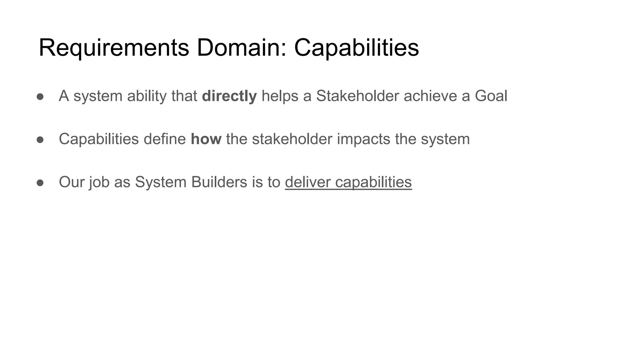 Requirements Domain: Capabilities
● A system ability that directly helps a Stakeholder achieve a Goal
● Capabilities define how the stakeholder impacts the system
● Our job as System Builders is to deliver capabilities
 
