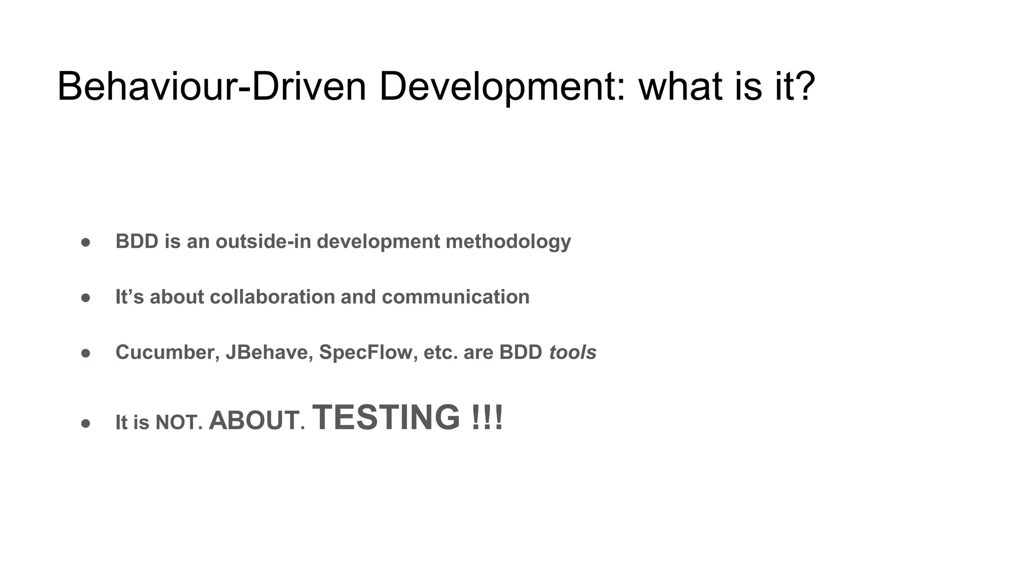 Behaviour-Driven Development: what is it?
● BDD is an outside-in development methodology
● It’s about collaboration and communication
● Cucumber, JBehave, SpecFlow, etc. are BDD tools
● It is NOT. ABOUT. TESTING !!!
 
