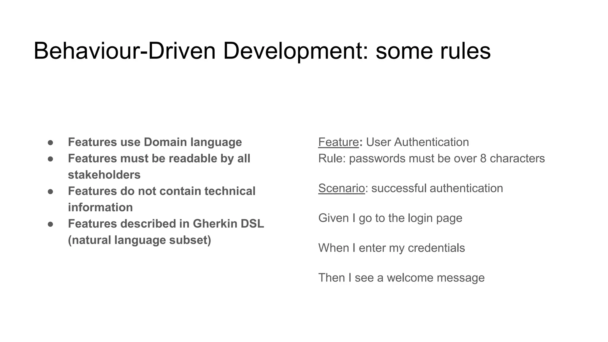 Behaviour-Driven Development: some rules
● Features use Domain language
● Features must be readable by all
stakeholders
● Features do not contain technical
information
● Features described in Gherkin DSL
(natural language subset)
Feature: User Authentication
Rule: passwords must be over 8 characters
Scenario: successful authentication
Given I go to the login page
When I enter my credentials
Then I see a welcome message
 