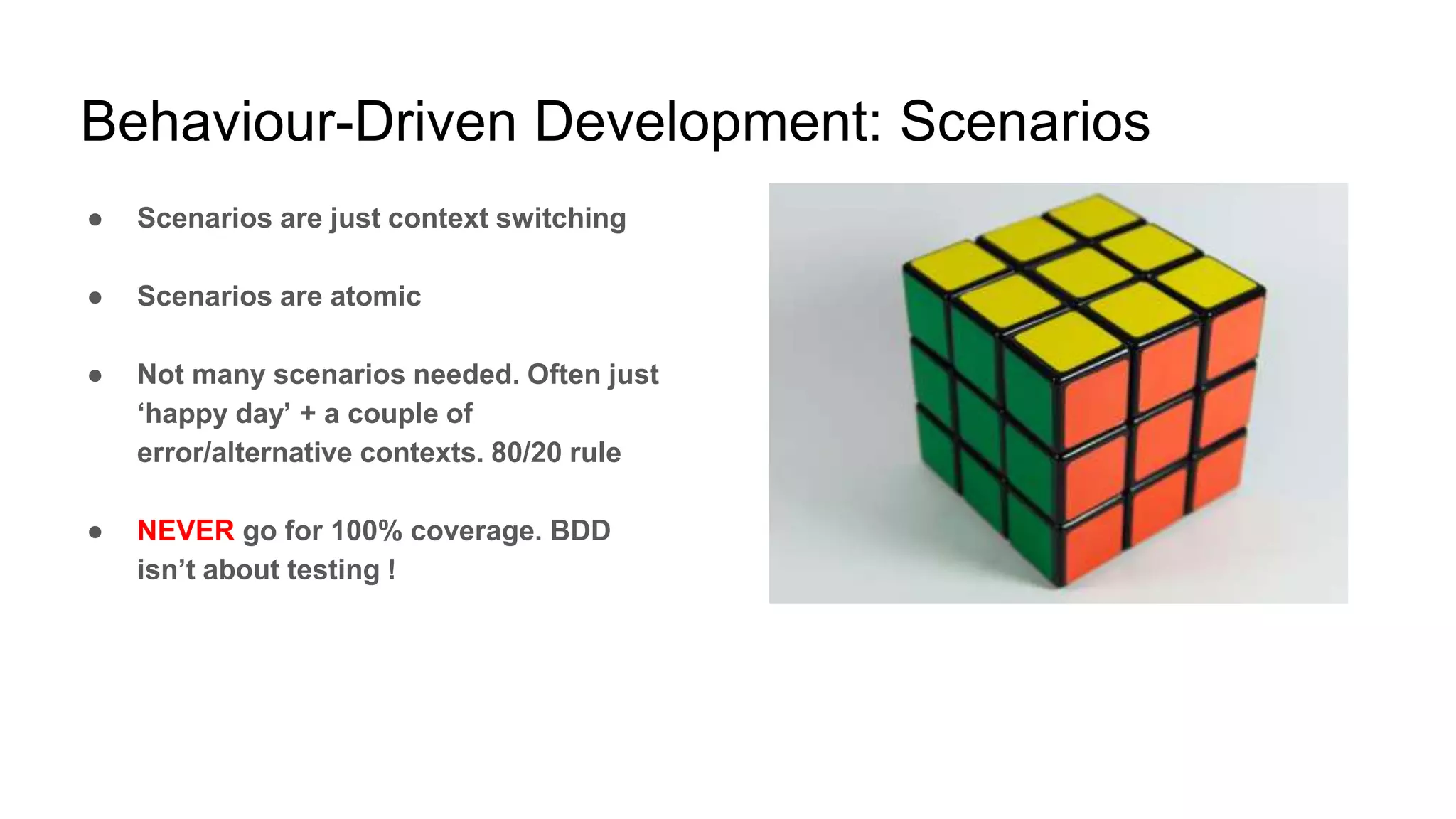 Behaviour-Driven Development: Scenarios
● Scenarios are just context switching
● Scenarios are atomic
● Not many scenarios needed. Often just
‘happy day’ + a couple of
error/alternative contexts. 80/20 rule
● NEVER go for 100% coverage. BDD
isn’t about testing !
 
