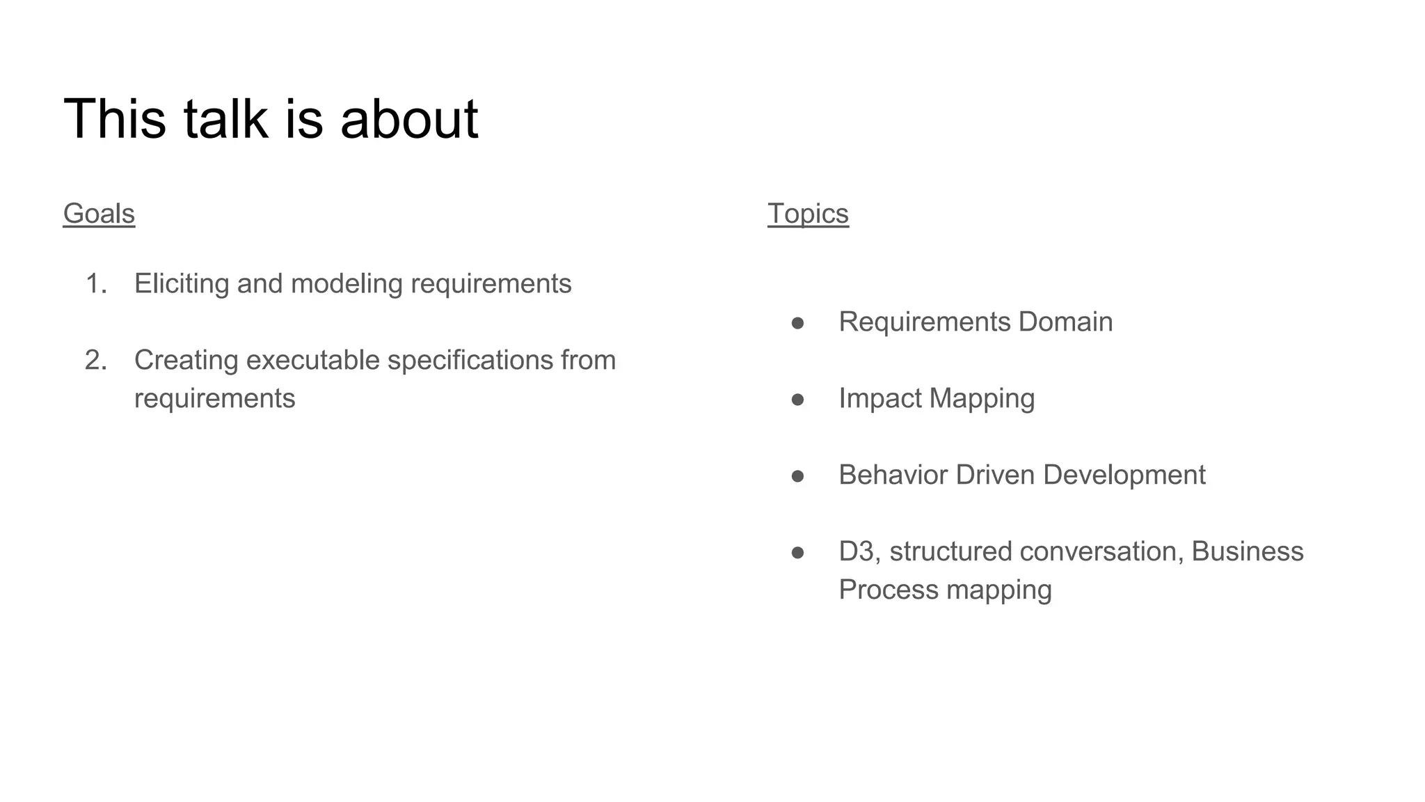 This talk is about
Goals
1. Eliciting and modeling requirements
2. Creating executable specifications from
requirements
Topics
● Requirements Domain
● Impact Mapping
● Behavior Driven Development
● D3, structured conversation, Business
Process mapping
 