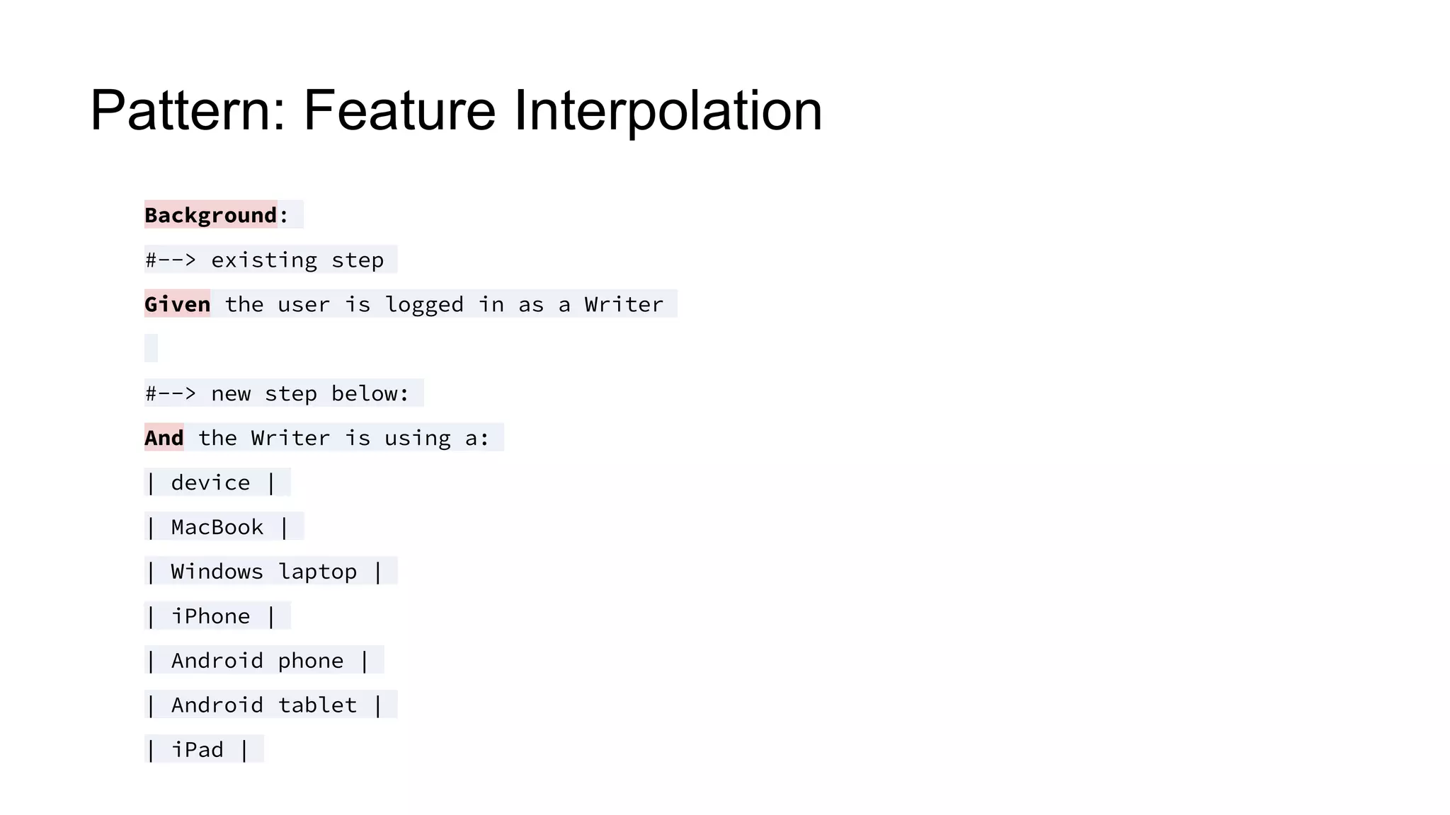 Pattern: Feature Interpolation
Background:
#--> existing step
Given the user is logged in as a Writer
#--> new step below:
And the Writer is using a:
| device |
| MacBook |
| Windows laptop |
| iPhone |
| Android phone |
| Android tablet |
| iPad |
 