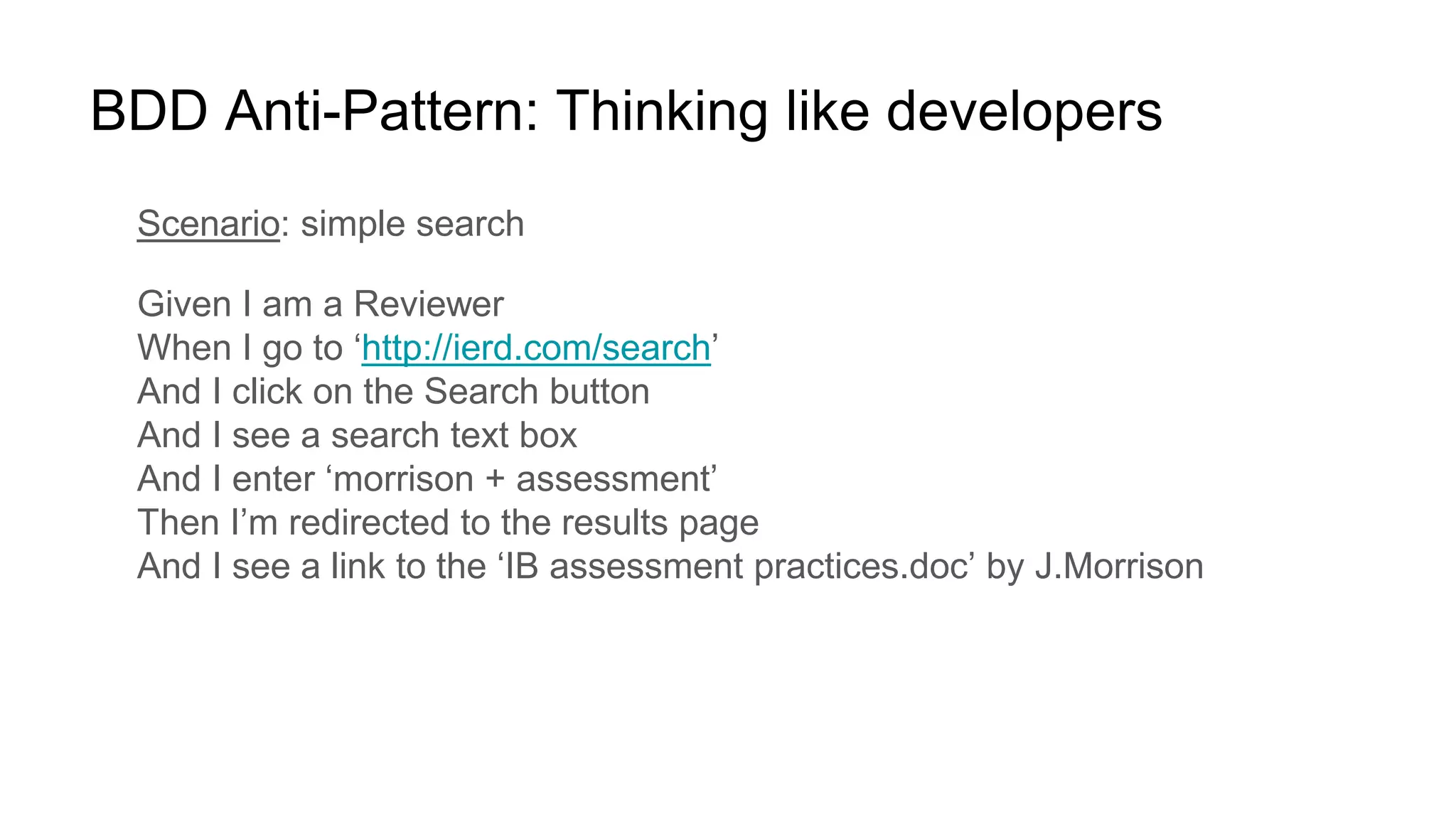BDD Anti-Pattern: Thinking like developers
Scenario: simple search
Given I am a Reviewer
When I go to ‘http://ierd.com/search’
And I click on the Search button
And I see a search text box
And I enter ‘morrison + assessment’
Then I’m redirected to the results page
And I see a link to the ‘IB assessment practices.doc’ by J.Morrison
 