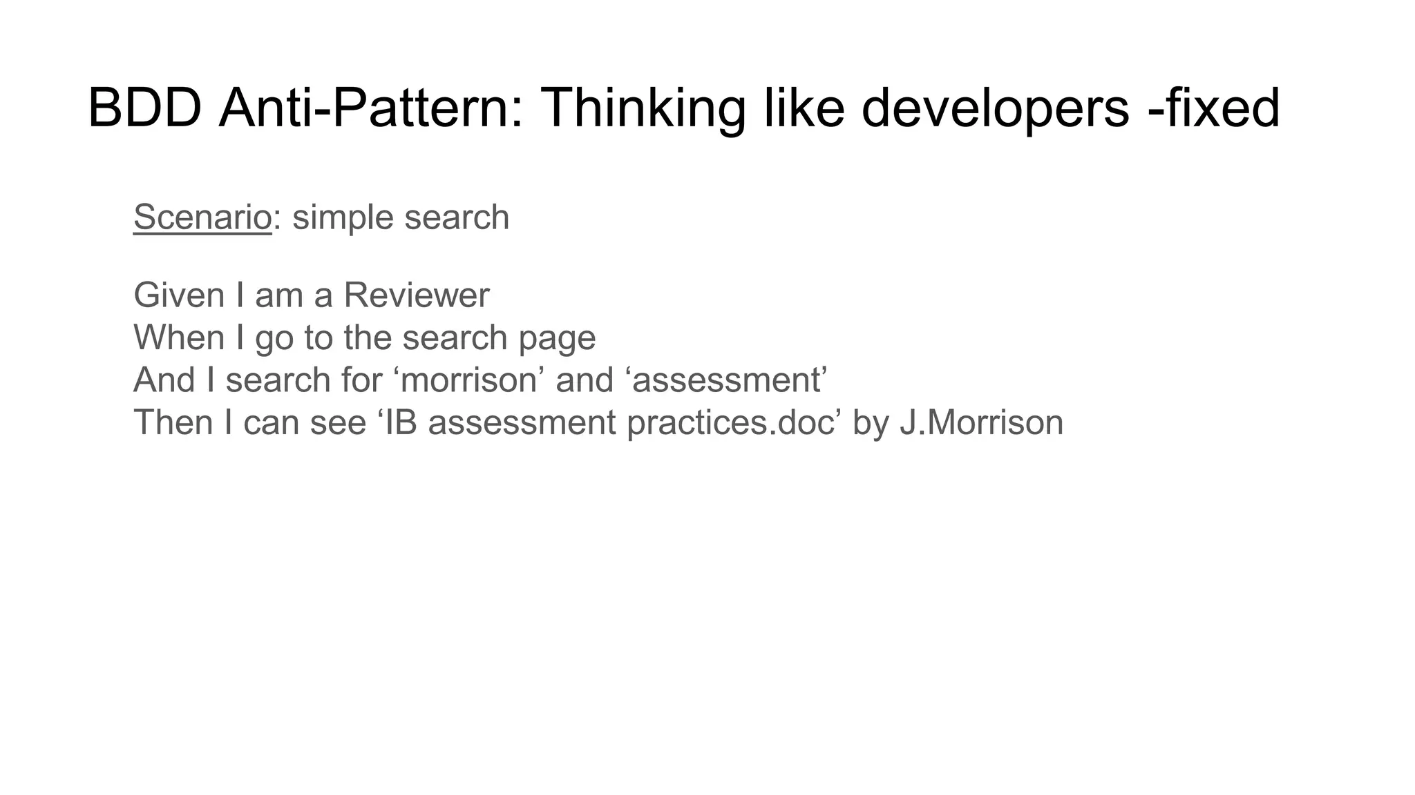 BDD Anti-Pattern: Thinking like developers -fixed
Scenario: simple search
Given I am a Reviewer
When I go to the search page
And I search for ‘morrison’ and ‘assessment’
Then I can see ‘IB assessment practices.doc’ by J.Morrison
 